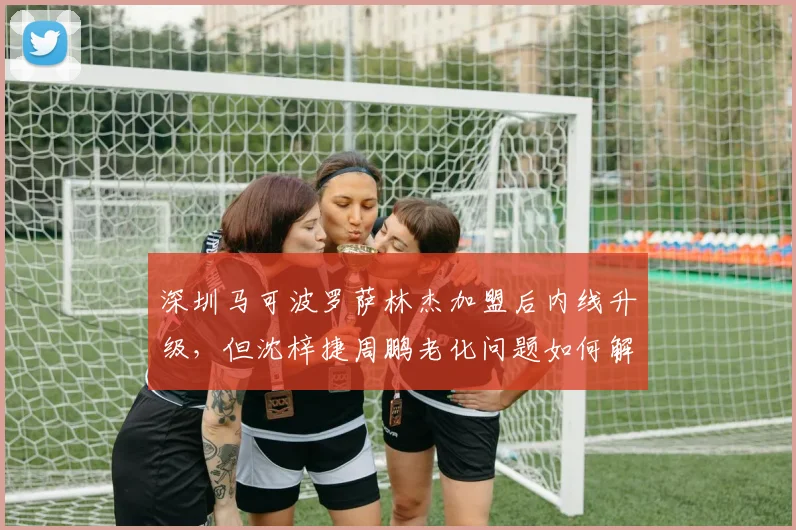 深圳马可波罗萨林杰加盟后内线升级,但沈梓捷周鹏老化问题如何解决?