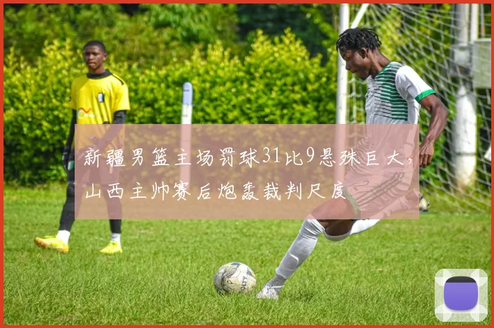 新疆男篮主场罚球31比9悬殊巨大,山西主帅赛后炮轰裁判尺度