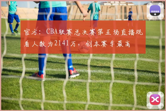 官方:CBA联赛总决赛第五场直播观看人数为2141万,创本赛季最高
