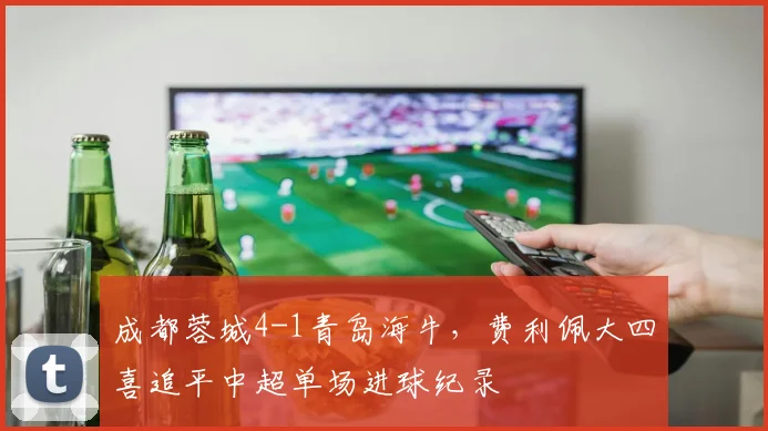成都蓉城4-1青岛海牛，费利佩大四喜追平中超单场进球纪录