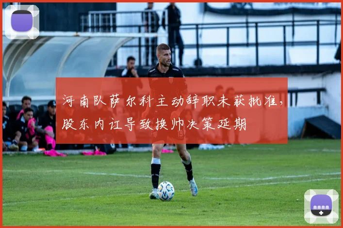 河南队萨尔科主动辞职未获批准，股东内讧导致换帅决策延期