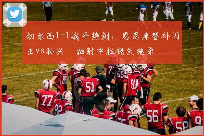 切尔西1-1战平热刺,恩昆库替补闪击vs孙兴慜抽射中柱错失绝杀