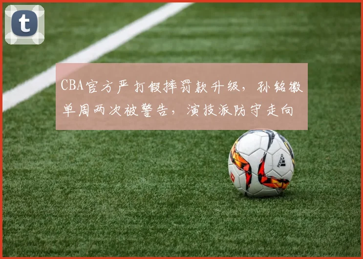 CBA官方严打假摔罚款升级，孙铭徽单周两次被警告，演技派防守走向终结？