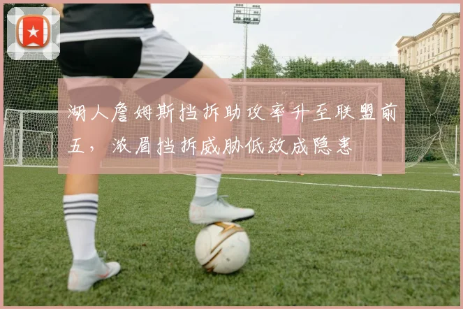 湖人詹姆斯挡拆助攻率升至联盟前五，浓眉挡拆威胁低效成隐患